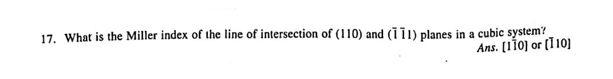 17. What is the Miller index of the line of intersection of (110) and (111) planes in a cubic system?
Ans. [110] or (I10]
