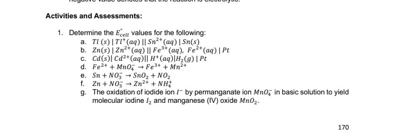 Activities and Assessments:
1. Determine the Ecell values for the following:
a. TI (s)|Tl* (aq) || Sn²+ (aq) | Sn(s)
b. Zn(s)|Zn²*(aq) || Fe³*(aq), Fe²*(aq)| Pt
c. Cd(s)| Cd²+(aq)|| H* (aq)|H2(g) | Pt
d. Fe2+ + Mn0; → Fe3+ + Mn²+
e. Sn + NOz → Sn02 + NO2
f. Zn + NO, → Zn²* + NH
g. The oxidation of iodide ion I- by permanganate ion Mno, in basic solution to yield
molecular iodine l2 and manganese (IV) oxide Mn02.
170
