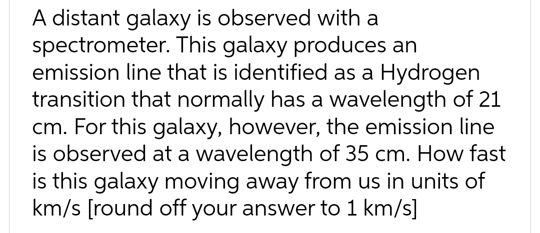 A distant galaxy is observed with a
spectrometer. This galaxy produces an
emission line that is identified as a Hydrogen
transition that normally has a wavelength of 21
cm. For this galaxy, however, the emission line
is observed at a wavelength of 35 cm. How fast
is this galaxy moving away from us in units of
km/s [round off your answer to 1 km/s]