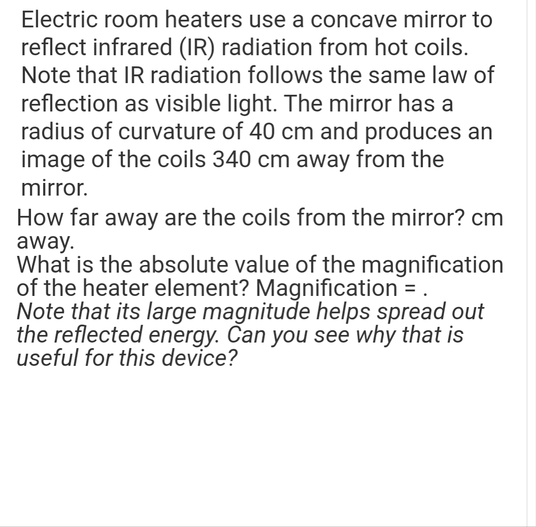 Electric room heaters use a concave mirror to
reflect infrared (IR) radiation from hot coils.
Note that IR radiation follows the same law of
reflection as visible light. The mirror has a
radius of curvature of 40 cm and produces an
image of the coils 340 cm away from the
mirror.
How far away are the coils from the mirror? cm
away.
What is the absolute value of the magnification
of the heater element? Magnification = .
Note that its large magnitude helps spread out
the reflected energy. Can you see why that is
useful for this device?