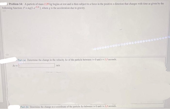 Problem 14: A particle of mass 1.39 kg begins at rest and is then subject to a force in the positive x direction that changes with time as given by the
following function: F = mg[1-e33], where g is the acceleration due to gravity.
123
Av=
Part (a) Determine the change in the velocity Av of the particle between tw0 and 13 seconds.
m/s
Part (b) Determine the change in x-coordinate of the particle Ar between r=0 and 1=1.3 seconds.
G