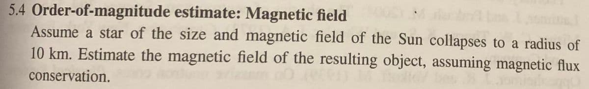 5.4 Order-of-magnitude estimate: Magnetic field
Assume a star of the size and magnetic field of the Sun collapses to a radius of
10 km. Estimate the magnetic field of the resulting object, assuming magnetic flux
conservation.