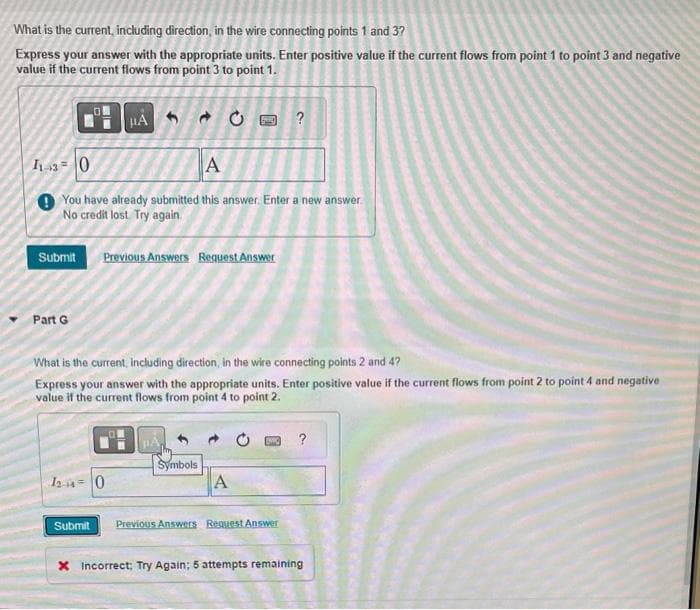 What is the current, including direction, in the wire connecting points 1 and 3?
Express your answer with the appropriate units. Enter positive value if the current flows from point 1 to point 3 and negative
value if the current flows from point 3 to point 1.
11 30
A
You have already submitted this answer. Enter a new answer.
No credit lost. Try again.
Submit Previous Answers Request Answer
Part G
HAC 50 ?
What is the current, including direction, in the wire connecting points 2 and 47
Express your answer with the appropriate units. Enter positive value if the current flows from point 2 to point 4 and negative
value if the current flows from point 4 to point 2.
120
Submit
Symbols
A
Previous Answers Request Answer
X Incorrect; Try Again; 5 attempts remaining