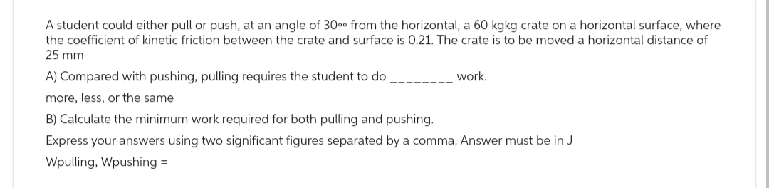 A student could either pull or push, at an angle of 30⁰⁰ from the horizontal, a 60 kgkg crate on a horizontal surface, where
the coefficient of kinetic friction between the crate and surface is 0.21. The crate is to be moved a horizontal distance of
25 mm
A) Compared with pushing, pulling requires the student to do
more, less, or the same
work.
B) Calculate the minimum work required for both pulling and pushing.
Express your answers using two significant figures separated by a comma. Answer must be in J
Wpulling, Wpushing =