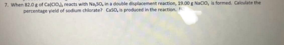 7. When 82.0 g of Ca(CIO,), reacts with Na,SO, in a double displacement reaction, 19.00 g NaCIO, is formed. Calculate the
percentage yield of sodium chlorate? CaSO, is produced in the reaction. 5
