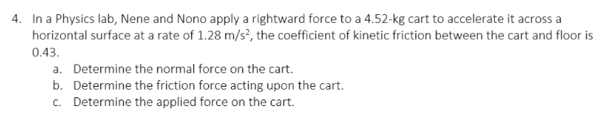 4. In a Physics lab, Nene and Nono apply a rightward force to a 4.52-kg cart to accelerate it across a
horizontal surface at a rate of 1.28 m/s?, the coefficient of kinetic friction between the cart and floor is
0.43.
a. Determine the normal force on the cart.
b. Determine the friction force acting upon the cart.
c. Determine the applied force on the cart.
