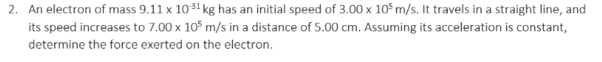 2. An electron of mass 9.11 x 1031 kg has an initial speed of 3.00 x 105 m/s. It travels in a straight line, and
its speed increases to 7.00 x 105 m/s in a distance of 5.00 cm. Assuming its acceleration is constant,
determine the force exerted on the electron.
