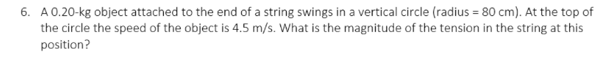 6. A 0.20-kg object attached to the end of a string swings in a vertical circle (radius = 80 cm). At the top of
the circle the speed of the object is 4.5 m/s. What is the magnitude of the tension in the string at this
position?
