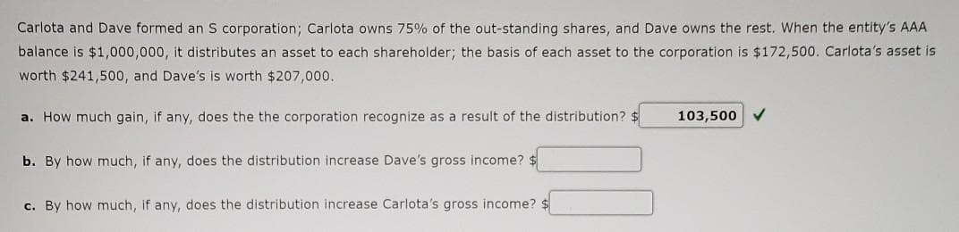 Carlota and Dave formed an S corporation; Carlota owns 75% of the out-standing shares, and Dave owns the rest. When the entity's AAA
balance is $1,000,000, it distributes an asset to each shareholder; the basis of each asset to the corporation is $172,500. Carlota's asset is
worth $241,500, and Dave's is worth $207,000.
a. How much gain, if any, does the the corporation recognize as a result of the distribution?
103,500 V
b. By how much, if any, does the distribution increase Dave's gross income? $
c. By how much, if any, does the distribution increase Carlota's gross income? $
