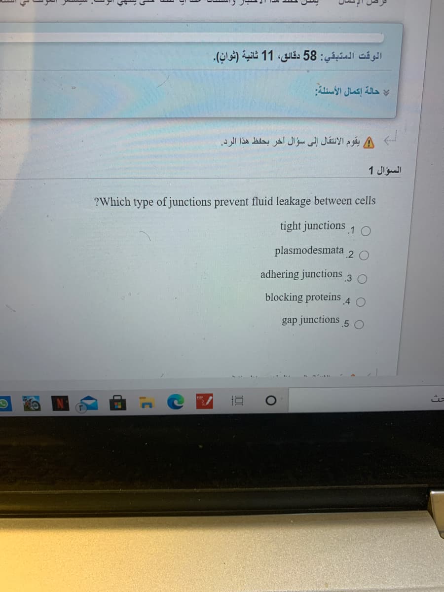 الوقت المتبقي: 58 دقائق، 1 1 ثانية )ثوان(.
حالة إكمال الأسئلة
يقوم الانتقال إلى سؤال آخر بحفظ هذا الرد.
السؤال 1
?Which type of junctions prevent fluid leakage between cells
tight junctions 1
plasmodesmata 2 o
adhering junctions 3
blocking proteins
.4
gap junctions
.5 O

