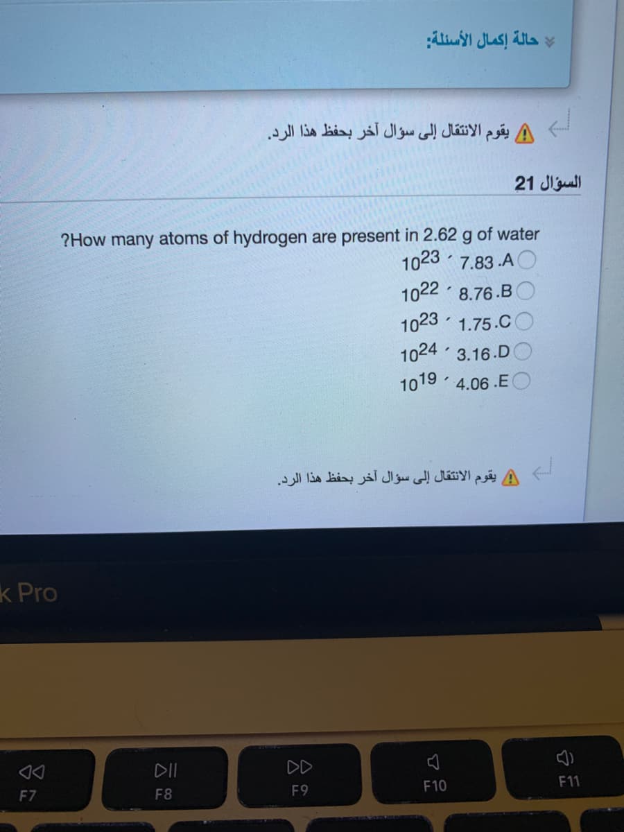 حالة إكمال الأسئلة
يقوم الانتقال إلى سؤال آخر بحفظ هذا الرد.
21 Jiul
?How many atoms of hydrogen are present in 2.62 g of water
1023 7.83 .A
1022 8.76.B
1023 · 1.75.C
1024 3.16.DO
1019 4.06 .E O
يقوم الانتقال إلى سؤال آخر بحفظ هذا الرد.
k Pro
DII
DD
F10
F11
F7
F8
F9
