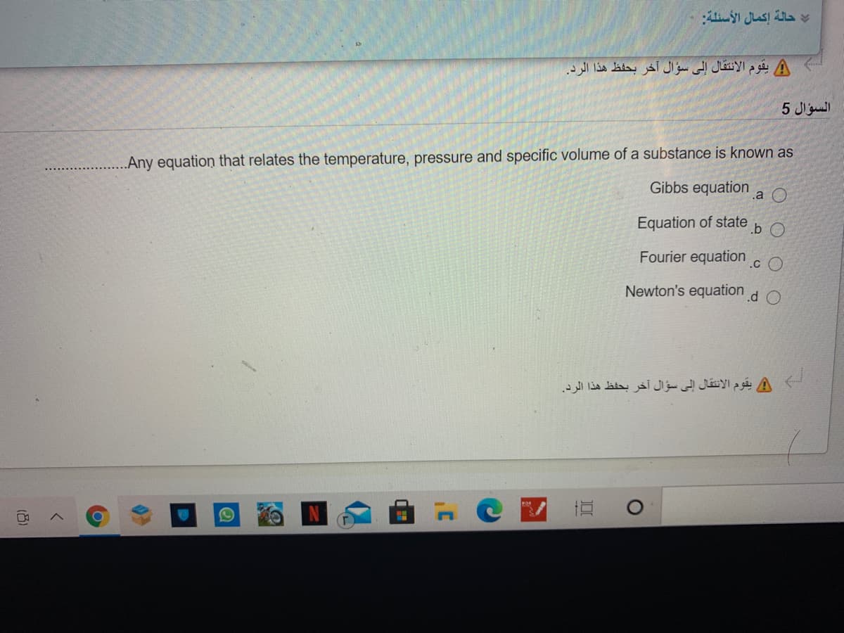 حالة إكمال الأسئلة
A يقوم الانتقال إلى سؤال آخر بحفظ هذا الرد.
السؤال 5
Any equation that relates the temperature, pressure and specific volume of a substance is known as
Gibbs equation
.a O
Equation of state
.b O
Fourier equation
.c O
Newton's equation
.d
A يقوم الانتقال إلى سؤال آخر بحفظ هذا الرد.
