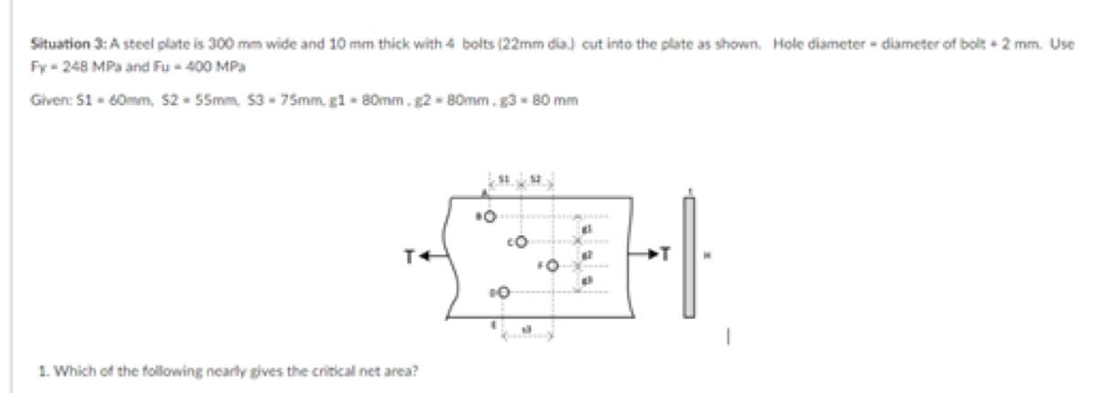 Situation 3: A steel plate is 300 mm wide and 10 mm thick with 4 bolts (22mm dia) cut into the plate as shown. Hole diameter -diameter of bolt +2 mm. Use
Fy-248 MPa and Fu-400 MPa
Given: $1 - 60mm, 52-55mm, $3-75mm, g1-80mm.g2-80mm. g3 - 80 mm
al
CO
34
FO
al
10
1
1. Which of the following nearly gives the critical net area?
T+