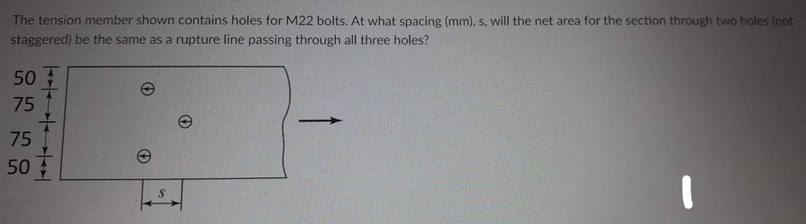 The tension member shown contains holes for M22 bolts. At what spacing (mm), s, will the net area for the section through two holes (not
staggered) be the same as a rupture line passing through all three holes?
50
75
75
50
