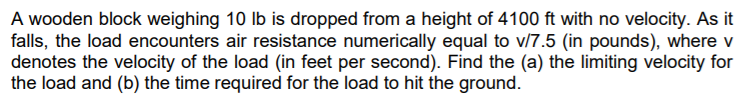 A wooden block weighing 10 Ib is dropped from a height of 4100 ft with no velocity. As it
falls, the load encounters air resistance numerically equal to v/7.5 (in pounds), where v
denotes the velocity of the load (in feet per second). Find the (a) the limiting velocity for
the load and (b) the time required for the load to hit the ground.
