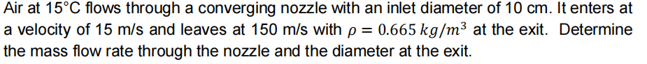 Air at 15°C flows through a converging nozzle with an inlet diameter of 10 cm. It enters at
a velocity of 15 m/s and leaves at 150 m/s with p = 0.665 kg/m³ at the exit. Determine
the mass flow rate through the nozzle and the diameter at the exit.
