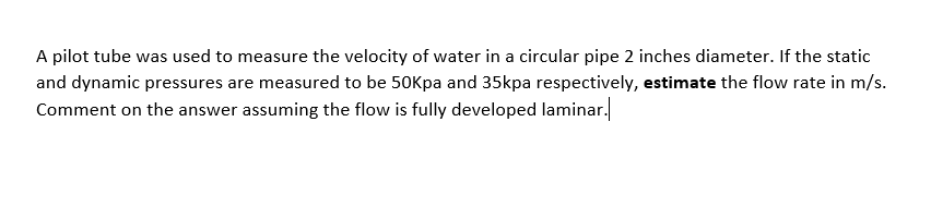 A pilot tube was used to measure the velocity of water in a circular pipe 2 inches diameter. If the static
and dynamic pressures are measured to be 50Kpa and 35kpa respectively, estimate the flow rate in m/s.
Comment on the answer assuming the flow is fully developed laminar.
