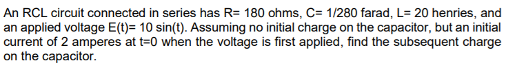 An RCL circuit connected in series has R= 180 ohms, C= 1/280 farad, L= 20 henries, and
an applied voltage E(t)= 10 sin(t). Assuming no initial charge on the capacitor, but an initial
current of 2 amperes at t=0 when the voltage is first applied, find the subsequent charge
on the capacitor.
