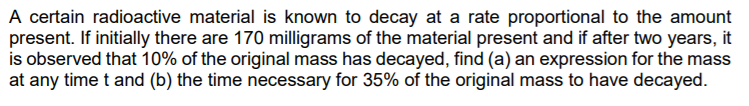 A certain radioactive material is known to decay at a rate proportional to the amount
present. If initially there are 170 milligrams of the material present and if after two years, it
is observed that 10% of the original mass has decayed, find (a) an expression for the mass
at any time t and (b) the time necessary for 35% of the original mass to have decayed.
