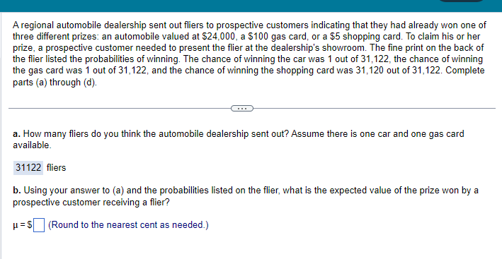 A regional automobile dealership sent out fliers to prospective customers indicating that they had already won one of
three different prizes: an automobile valued at $24,000, a $100 gas card, or a $5 shopping card. To claim his or her
prize, a prospective customer needed to present the flier at the dealership's showroom. The fine print on the back of
the flier listed the probabilities of winning. The chance of winning the car was 1 out of 31,122, the chance of winning
the gas card was 1 out of 31,122, and the chance of winning the shopping card was 31,120 out of 31,122. Complete
parts (a) through (d).
a. How many fliers do you think the automobile dealership sent out? Assume there is one car and one gas card
available.
31122 fliers
b. Using your answer to (a) and the probabilities listed on the flier, what is the expected value of the prize won by a
prospective customer receiving a flier?
(Round to the nearest cent as needed.)
p=