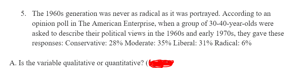 5. The 1960s generation was never as radical as it was portrayed. According to an
opinion poll in The American Enterprise, when a group of 30-40-year-olds were
asked to describe their political views in the 1960s and early 1970s, they gave these
responses: Conservative: 28% Moderate: 35% Liberal: 31% Radical: 6%
A. Is the variable qualitative or quantitative?