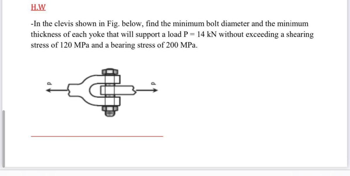 H.W
-In the clevis shown in Fig. below, find the minimum bolt diameter and the minimum
thickness of each yoke that will support a load P = 14 kN without exceeding a shearing
stress of 120 MPa and a bearing stress of 200 MPa.
