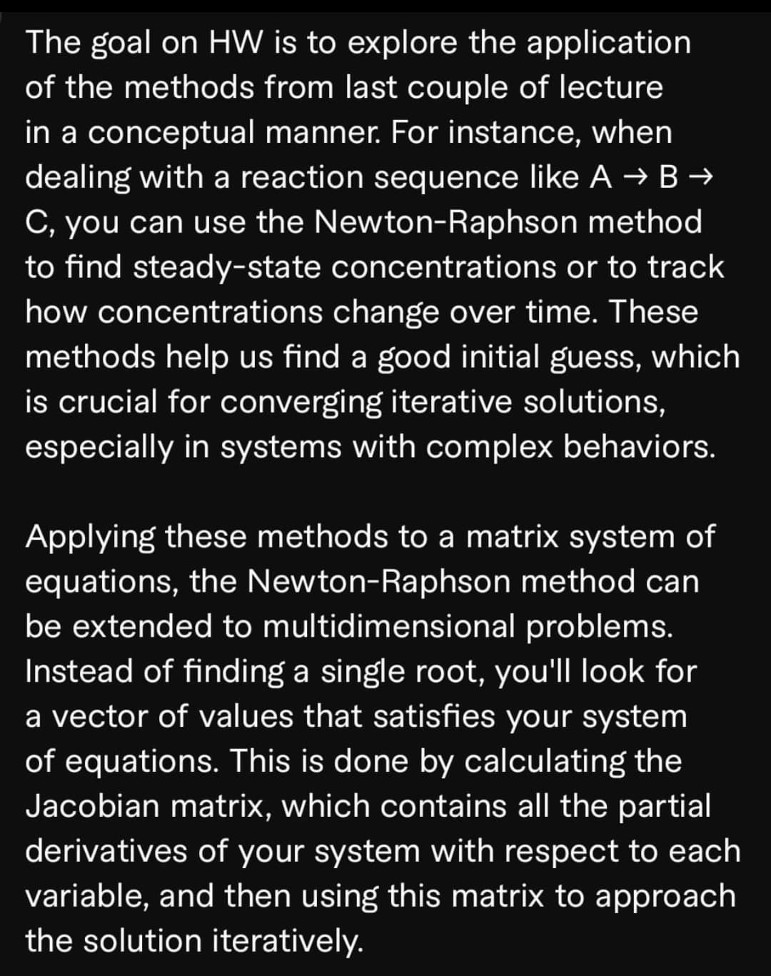 The goal on HW is to explore the application
of the methods from last couple of lecture
in a conceptual manner. For instance, when
dealing with a reaction sequence like A → B →
C, you can use the Newton-Raphson method
to find steady-state concentrations or to track
how concentrations change over time. These
methods help us find a good initial guess, which
is crucial for converging iterative solutions,
especially in systems with complex behaviors.
Applying these methods to a matrix system of
equations, the Newton-Raphson method can
be extended to multidimensional problems.
Instead of finding a single root, you'll look for
a vector of values that satisfies your system
of equations. This is done by calculating the
Jacobian matrix, which contains all the partial
derivatives of your system with respect to each
variable, and then using this matrix to approach
the solution iteratively.