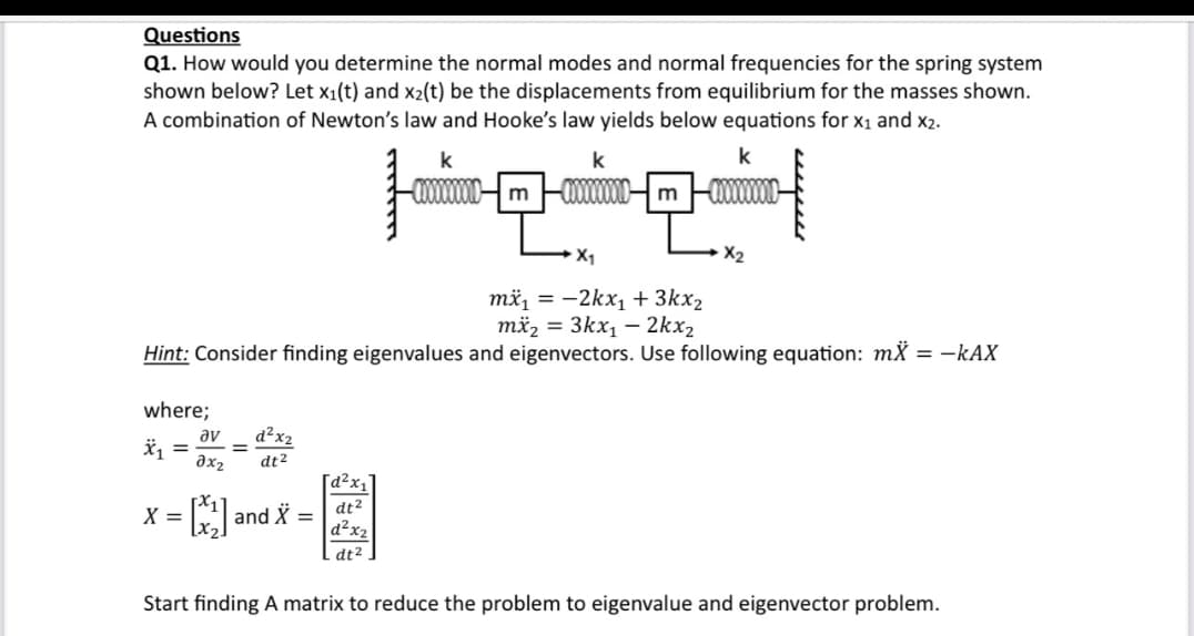 Questions
Q1. How would you determine the normal modes and normal frequencies for the spring system
shown below? Let x₁(t) and x2(t) be the displacements from equilibrium for the masses shown.
A combination of Newton's law and Hooke's law yields below equations for X₁ and X2.
k
where;
X₁ =
av d²x2
əx2 dt²
X =
mx₁ = -2kx₁ + 3kx₂
mx₂ = 3kx₁ - 2kx₂
Hint: Consider finding eigenvalues and eigenvectors. Use following equation: mx = -KAX
=
*---²-2
園
and
[d²x₁]
=
k
|0:01|
-wooooooow m -XXXXXXXX
X₁
dt².
k
-CXXXXXXm
X₂
Start finding A matrix to reduce the problem to eigenvalue and eigenvector problem.