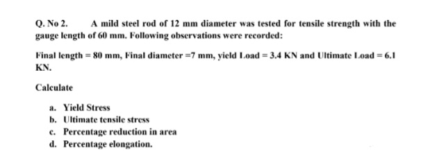 Q. No 2.
gauge length of 60 mm. Following observations were recorded:
A mild steel rod of 12 mm diameter was tested for tensile strength with the
Final length = 80 mm, Final diameter =7 mm, yield Load = 3.4 KN and Ultimate Load = 6.1
KN.
Calculate
a. Yield Stress
b. Ultimate tensile stress
c. Percentage reduction in area
d. Percentage elongation.
