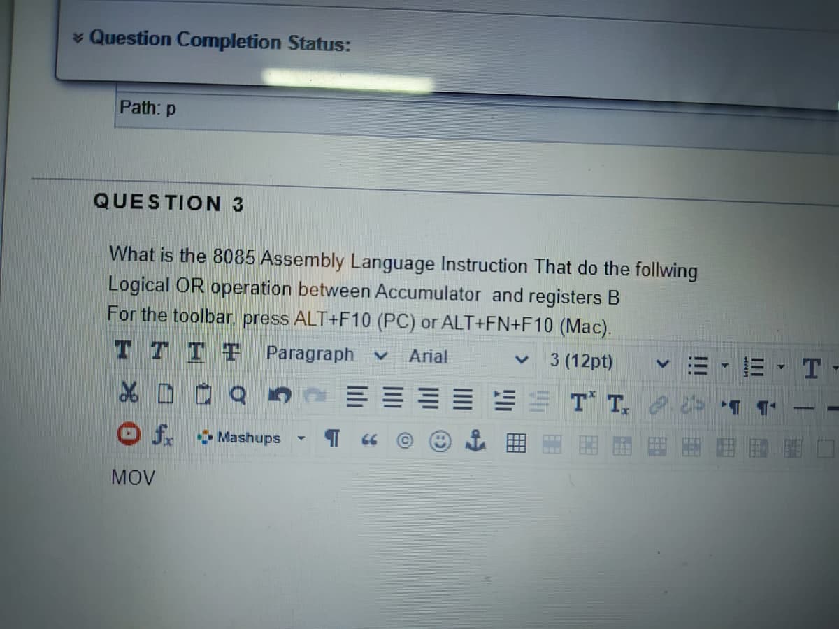 * Question Completion Status:
Path: p
QUESTION 3
What is the 8085 Assembly Language Instruction That do the follwing
Logical OR operation between Accumulator and registers B
For the toolbar, press ALT+F10 (PC) or ALT+FN+F10 (Mac).
T TTT Paragraph
Arial
3 (12pt)
E= T T, e
f Mashups
MOV
