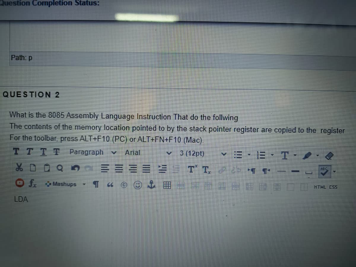 Question Completion Status:
Path: p
QUESTION 2
What is the 8085 Assembly Language Instruction That do the follwing
The contents of the memory location pointed to by the stack pointer register are copied to the register
For the toolbar, press ALT+F10 (PC) or ALT+FN+F10 (Mac).
TTTT Paragraph v
v 3 (12pt)
v三,E. T-/
Arial
ES9 T T, T°
HBC
J Mashups
HTML ESS
LDA

