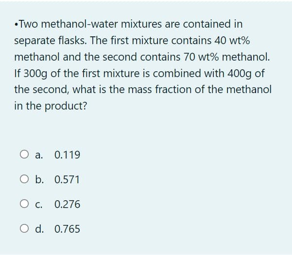 • Two methanol-water mixtures are contained in
separate flasks. The first mixture contains 40 wt%
methanol and the second contains 70 wt% methanol.
If 300g of the first mixture is combined with 400g of
the second, what is the mass fraction of the methanol
in the product?
O a. 0.119
O b. 0.571
O c. 0.276
О с.
O d. 0.765
