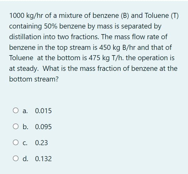 1000 kg/hr of a mixture of benzene (B) and Toluene (T)
containing 50% benzene by mass is separated by
distillation into two fractions. The mass flow rate of
benzene in the top stream is 450 kg B/hr and that of
Toluene at the bottom is 475 kg T/h. the operation is
at steady. What is the mass fraction of benzene at the
bottom stream?
О а. 0.015
O b. 0.095
О с. 0.23
O d. 0.132
