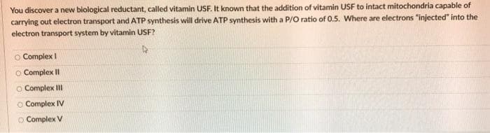 You discover a new biological reductant, called vitamin USF. It known that the addition of vitamin USF to intact mitochondria capable of
carrying out electron transport and ATP synthesis will drive ATP synthesis with a P/O ratio of 0.5. Where are electrons "injected" into the
electron transport system by vitamin USF?
O Complex I
O Complex II
O Complex III
O Complex IV
O Complex V
