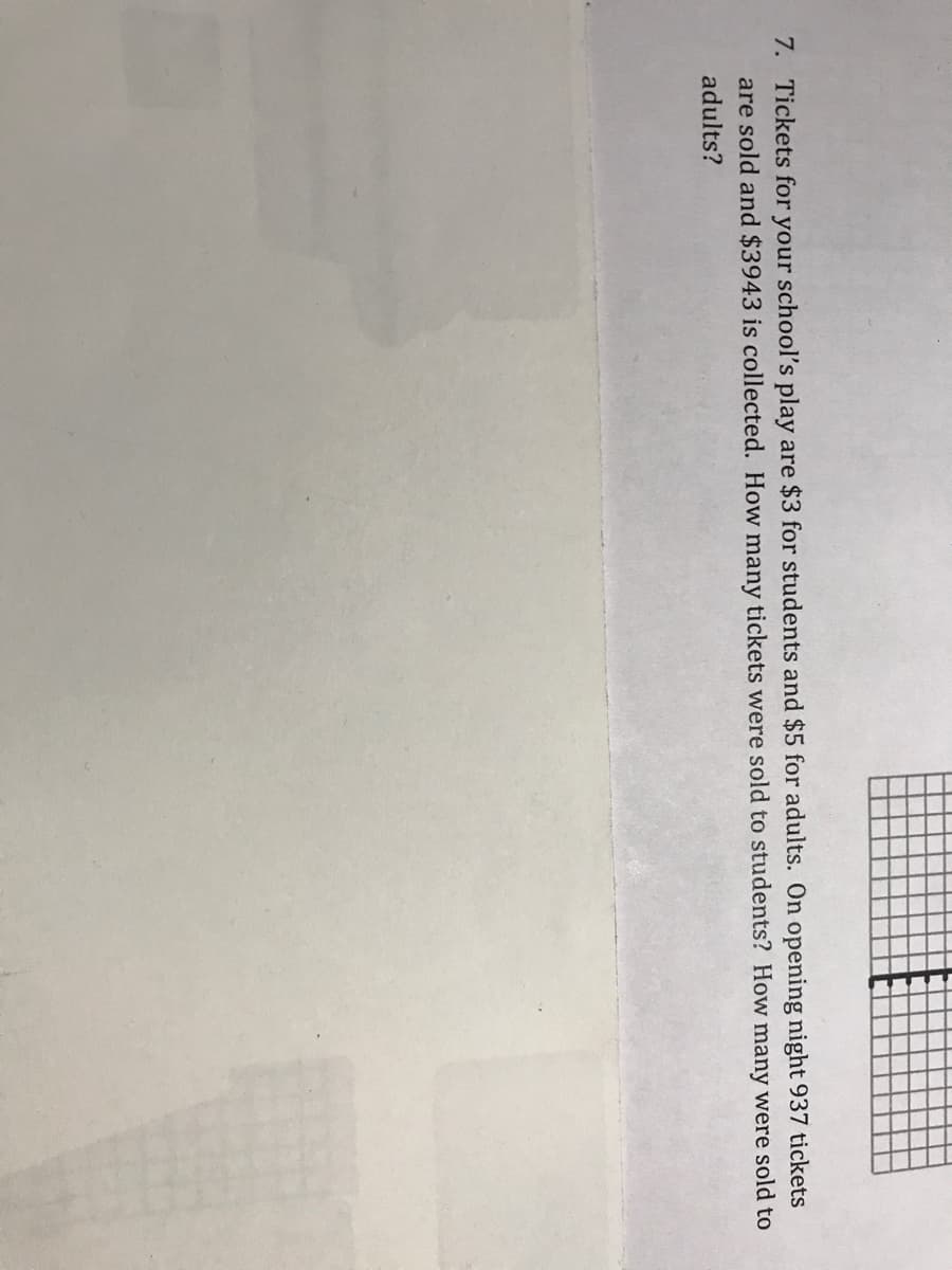 7. Tickets for your school's play are $3 for students and $5 for adults. On opening night 937 tickets
are sold and $3943 is collected. How many tickets were sold to students? How many were sold to
adults?
