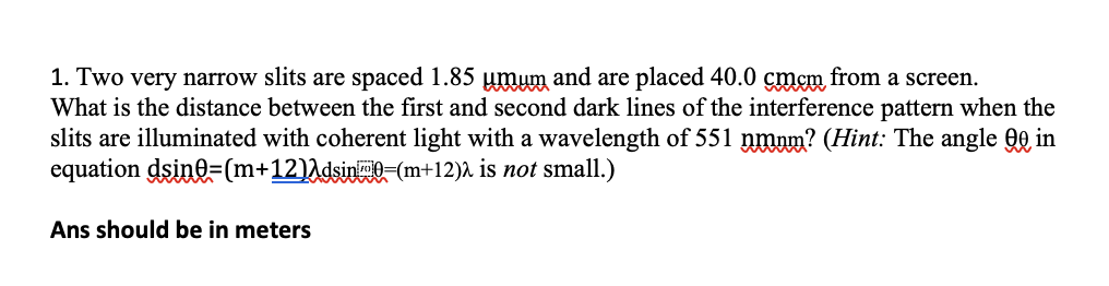 1. Two very narrow slits are spaced 1.85 umum and are placed 40.0 cmcm from a screen.
What is the distance between the first and second dark lines of the interference pattern when the
slits are illuminated with coherent light with a wavelength of 551 nmum? (Hint: The angle QQ in
equation dsino=(m+12)Adsin(m+12)A is not small.)
Ans should be in meters
