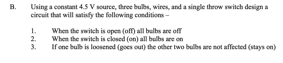 Using a constant 4.5 V source, three bulbs, wires, and a single throw switch design a
circuit that will satisfy the following conditions -
В.
When the switch is open (off) all bulbs are off
When the switch is closed (on) all bulbs are on
If one bulb is loosened (goes out) the other two bulbs are not affected (stays on)
1.
2.
3.
B.
