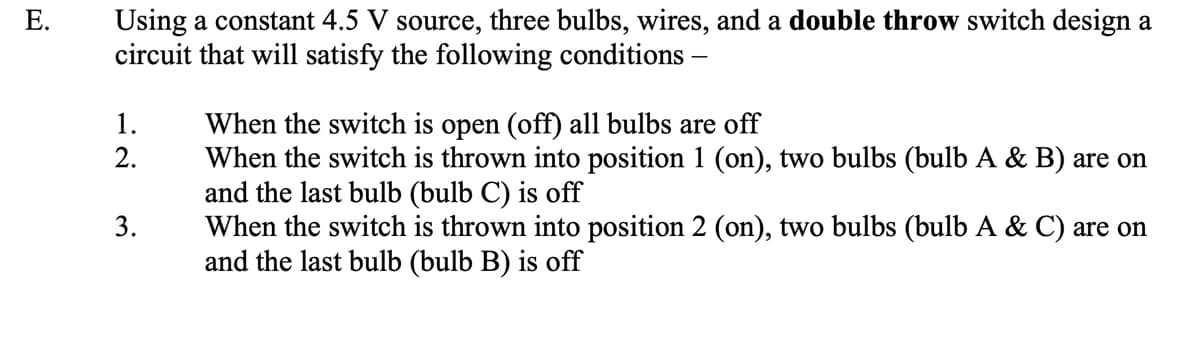 Using a constant 4.5 V source, three bulbs, wires, and a double throw switch design a
circuit that will satisfy the following conditions
When the switch is open (off) all bulbs are off
When the switch is thrown into position 1 (on), two bulbs (bulb A & B) are on
and the last bulb (bulb C) is off
When the switch is thrown into position 2 (on), two bulbs (bulb A & C) are on
and the last bulb (bulb B) is off
1.
2.
3.
E.
