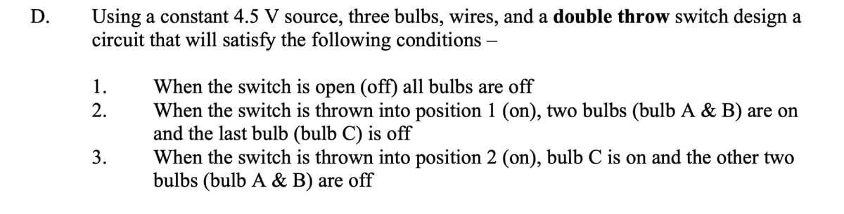 Using a constant 4.5 V source, three bulbs, wires, and a double throw switch design a
circuit that will satisfy the following conditions –
D.
When the switch is open (off) all bulbs are off
When the switch is thrown into position 1 (on), two bulbs (bulb A & B) are on
and the last bulb (bulb C) is off
When the switch is thrown into position 2 (on), bulb C is on and the other two
bulbs (bulb A & B) are off
1.
2.
3.
