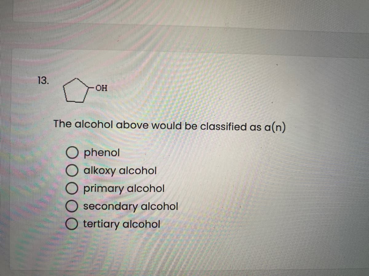 13.
HO-
The alcohol above would be classified as a(n)
O phenol
O alkoxy alcohol
O primary alcohol
O secondary alcohol
O tertiary alcohol
