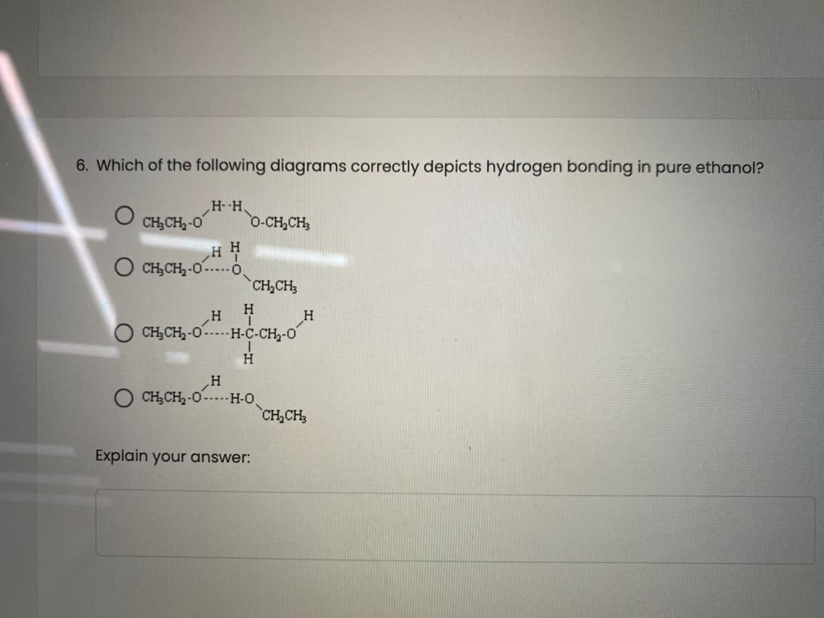 6. Which of the following diagrams correctly depicts hydrogen bonding in pure ethanol?
CH;CH,-O
H--H,
0-CH,CH
O CH;CH,-0----O,
CH,CH
H.
H
CH,CH2-0-H-C-CH,-0
H.
„H
CH;CH2-0-H-O
CH,CH
Explain your answer:
