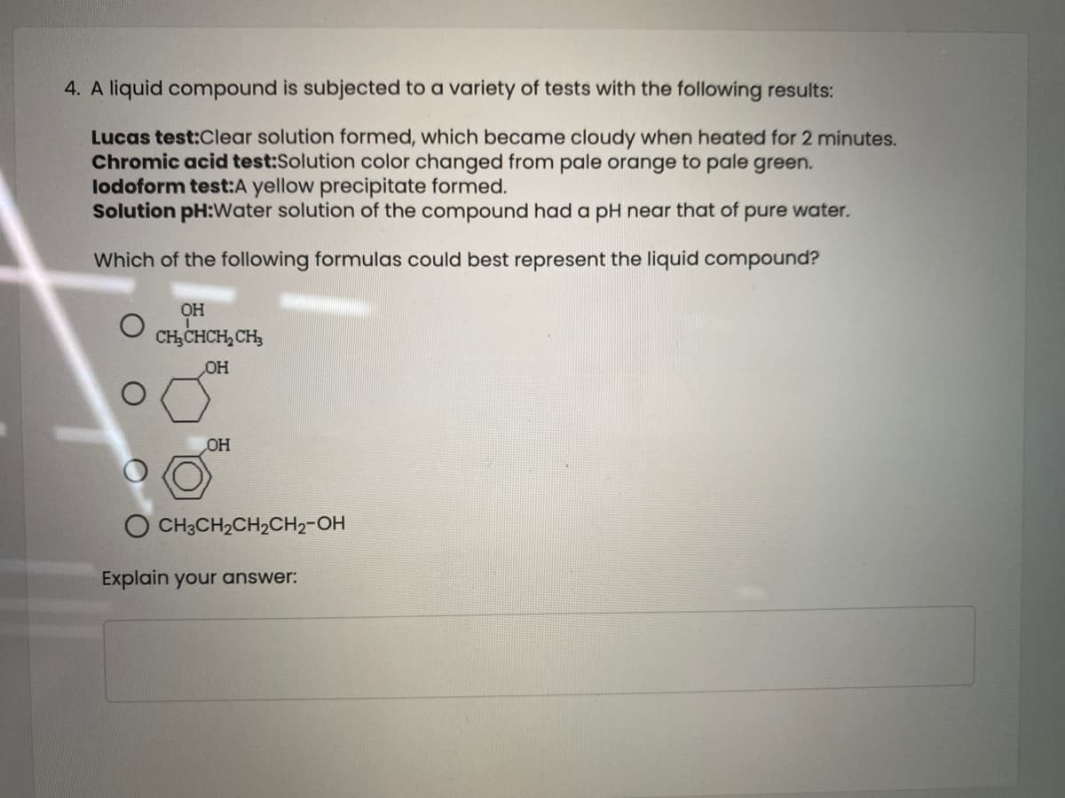 4. A liquid compound is subjected to a variety of tests with the following results:
Lucas test:Clear solution formed, which became cloudy when heated for 2 minutes.
Chromic acid test:Solution color changed from pale orange to pale green.
lodoform test:A yellow precipitate formed.
Solution pH:Water solution of the compound had a pH near that of pure water.
Which of the following formulas could best represent the liquid compound?
он
CH,CHCH, CH,
OH
OH
O CH3CH2CH2CH2-OH
Explain your answer:
