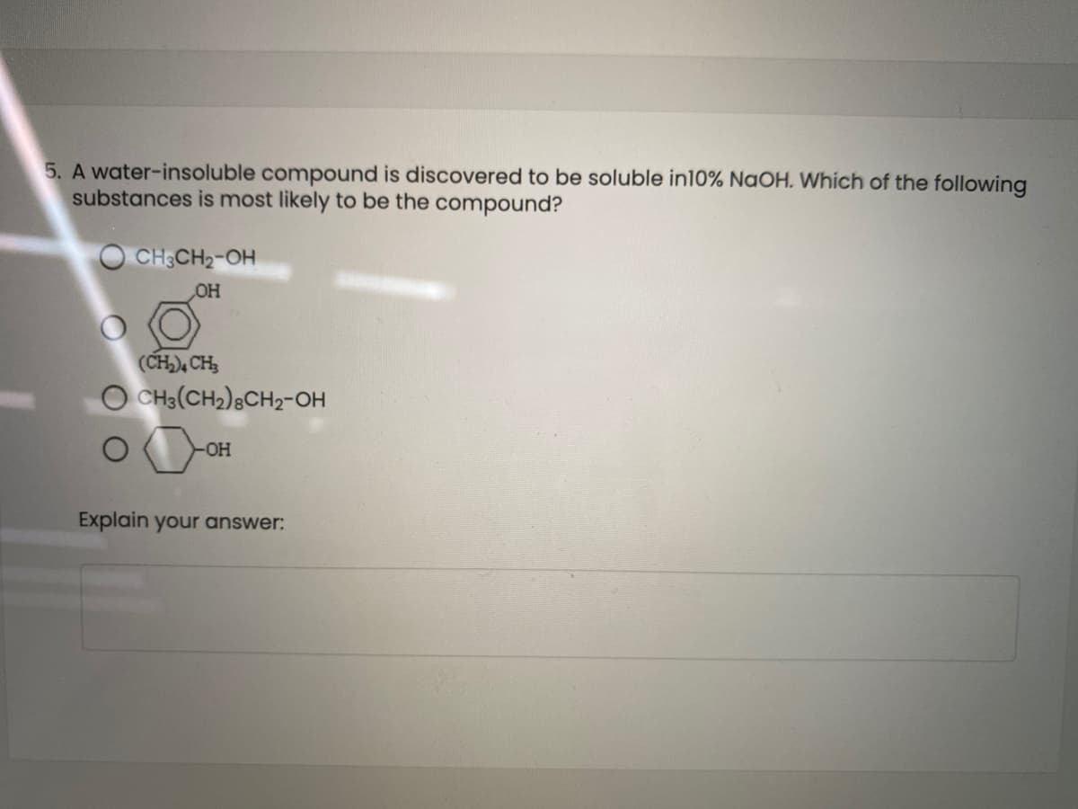 5. A water-insoluble compound is discovered to be soluble in10% NaOH. Which of the following
substances is most likely to be the compound?
O CH;CH2-OH
OH
(CH), CH3
O CH3(CH2)8CH2-OH
Explain your answer:
