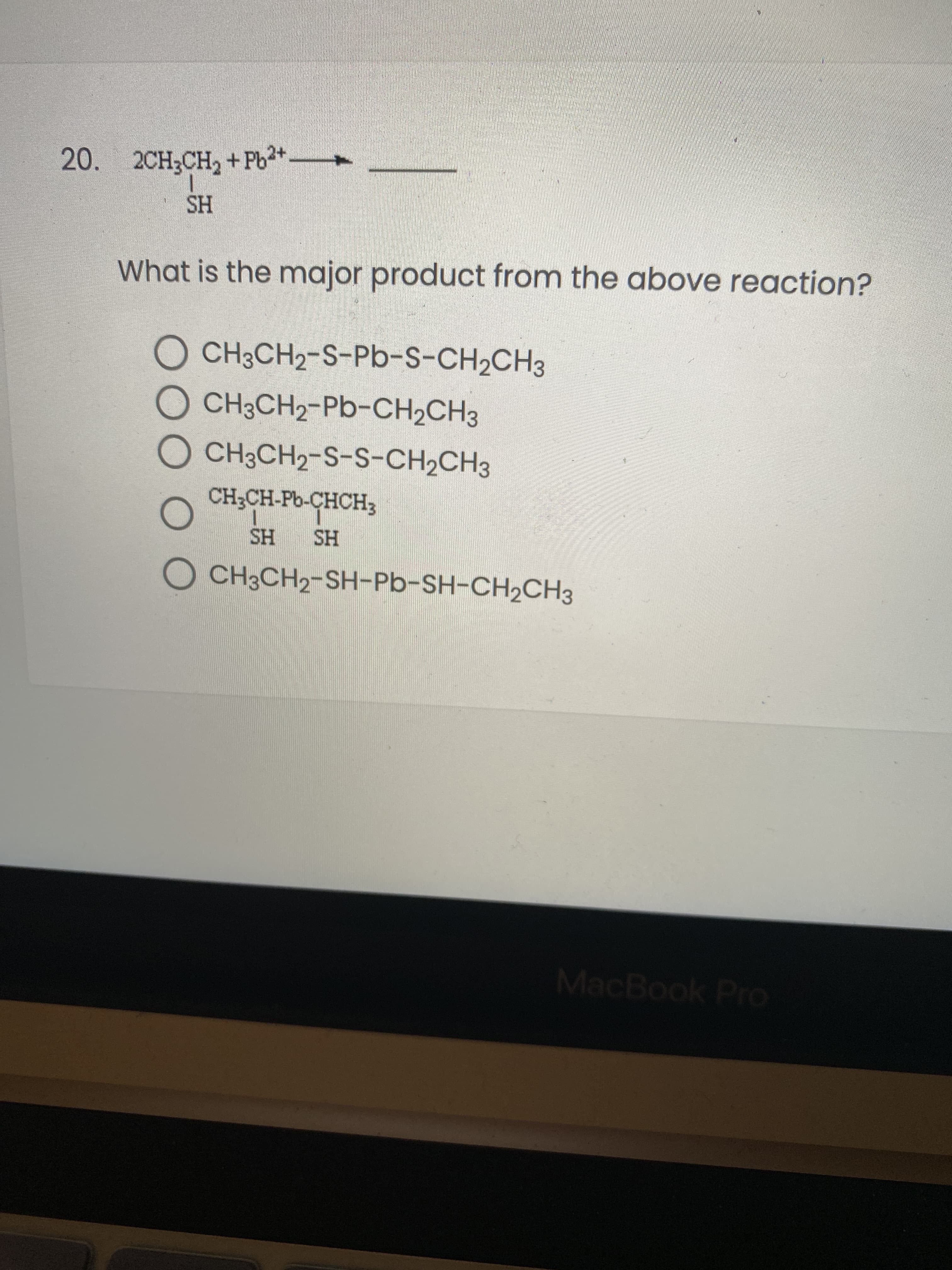 OO O O
20. 2CH3CH, +Pb3+
HS
What is the major product from the above reaction?
O CH3CH2-S-Pb-S-CH2CH3
O CH3CH2-Pb-CH2CH3
O CH3CH2-S-S-CH2CH3
CH;CH-Pb-CHCH;
HS
HS
O CH3CH2-SH-Pb-SH-CH2CH3
MacBook Pro
