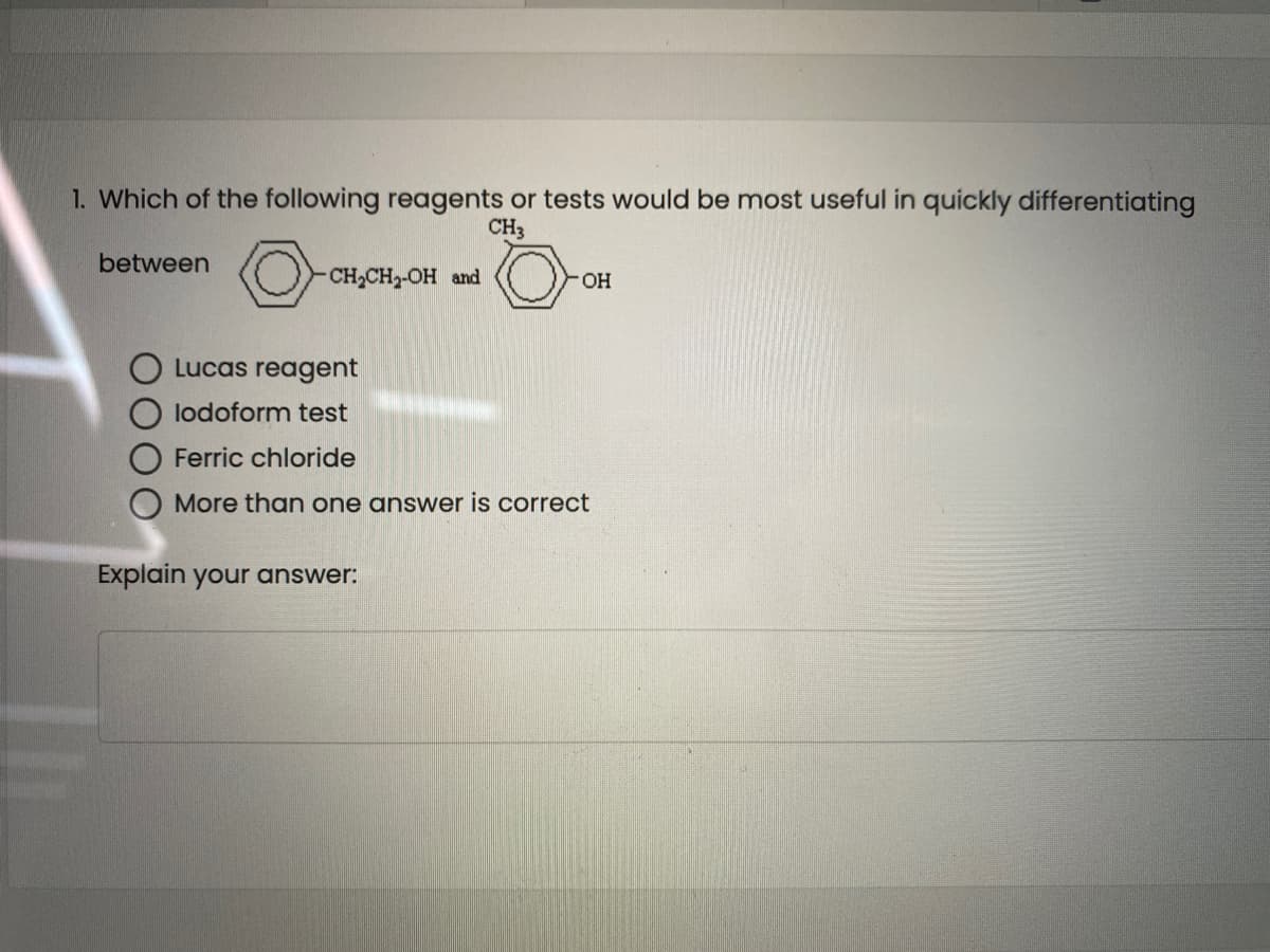 1. Which of the following reagents or tests would be most useful in quickly differentiating
CH3
between
(O- CH,CH,OH and
OH
O Lucas reagent
lodoform test
Ferric chloride
More than one answer is correct
Explain your answer:
