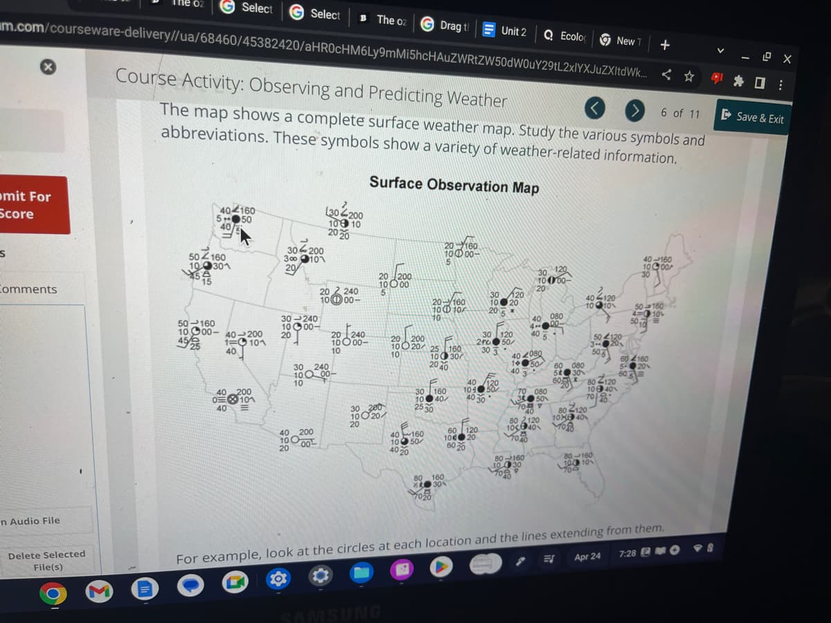 Select G Select B The oz
m.com/courseware-delivery//ua/68460/45382420/aHR0cHM6Ly9mMi5hcHAUZWRtZW50dW0uY29tL2xlYXJuZXItdWk...
x
mit For
Score
S
Comments
n Audio File
Delete Selected
File(s)
M
504160
100301
454
15
50-160
404160
5+
50
40
Course Activity: Observing and Predicting Weather
6 of 11
The map shows a complete surface weather map. Study the various symbols and
abbreviations. These symbols show a variety of weather-related information.
Surface Observation Map
1000-40-200
45/25
1=101
40
40 200
0101
40 M
13
30-200
300101
20
30-240
1000-
20
40 200
10000
20
L304200
100 10
2020
202240
00
20240
1000-
10
30 240
100 00-
10
20 200
10000
30 200
10020/
20
GDrag th
SAMSUNG
20-160
1000-
20-160
10 D 10/
10
20 200
1020 25 160
10
100 30
20 40
40160
1050
40 20
F
160
30
10 40/
25 30
80 160
X30%
1020
Unit 2 Q Ecolo
60 120
10020
60 20
30 120
10 20
2015
30 120
200 50
30 3
40 120
104 50
40 30
120
30
10000-
20
40 080
4--00-
1
40
404080
1450
40 3
70 080
3 50
70 V
80-160
10030
9
10
40
80 2120
10 40
83
7040
60 080
5 30
60
40-120
10 10
80-120
10040
7040
80 Z120
10X 40
YOR
504120
3--
506
New T
80-160
100 10
700
ES Apr 24
+
<
40-160
1000
30
604160
5-201
605
50-160
4= 10v
50 10
For example, look at the circles at each location and the lines extending from them.
7:28 MO
-8
LO X
□:
▷ Save & Exit