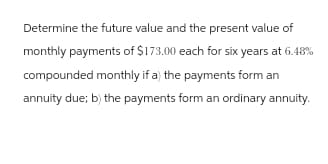 Determine the future value and the present value of
monthly payments of $173.00 each for six years at 6.48%
compounded monthly if a) the payments form an
annuity due; b) the payments form an ordinary annuity.