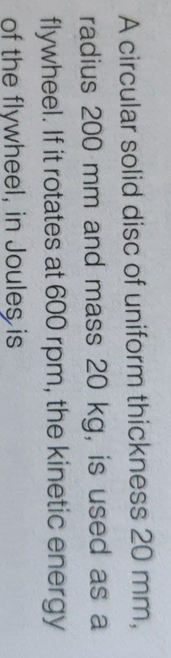 A circular solid disc of uniform thickness 20 mm,
radius 200 mm and mass 20 kg, is used as a
flywheel. If it rotates at 600 rpm, the kinetic energy
of the flywheel, in Joules is
