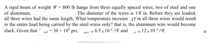 A rigid beam of weight W = 800 lb hangs from three equally spaced wires, two of steel and one
of aluminum,
The diameter of the wires is 1/8 in. Before they are loaded,
all three wires had the same length. What temperature increase 47 in all three wires would result
in the entire load being carried by the steel wires only? that is, the aluminum wire would become
slack. Given that cel = 30 x 10° psi, steel = 6.5 x 10-6/F and A = 12x 10-6/F.
a