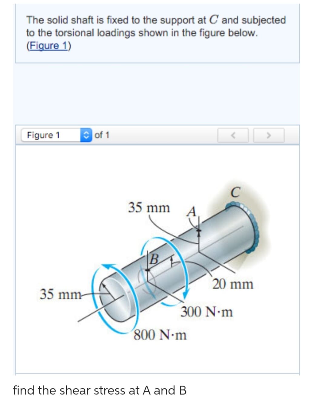 The solid shaft is fixed to the support at C and subjected
to the torsional loadings shown in the figure below.
(Figure 1)
Figure 1
of 1
35 mm-
35 mm
O
800 N·m
C
300 N·m
find the shear stress at A and B
20 mm